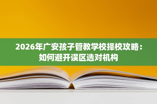 2026年广安孩子管教学校择校攻略:如何避开误区选对机构 2026年广安孩子管教学校择校攻略:如何避开误区选对机构