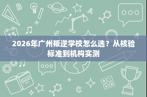 2026年广州叛逆学校怎么选?从核验标准到机构实测 2026年广州叛逆学校怎么选?从核验标准到机构实测