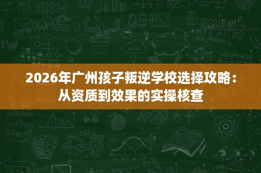 2026年广州孩子叛逆学校选择攻略：从资质到效果的实操核查