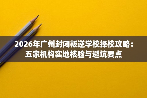 2026年广州封闭叛逆学校择校攻略:五家机构实地核验与避坑要点 2026年广州封闭叛逆学校择校攻略:五家机构实地核验与避坑要点