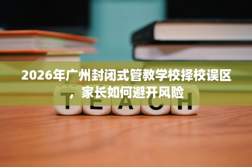2026年广州封闭式管教学校择校误区,家长如何避开风险 2026年广州封闭式管教学校择校误区,家长如何避开风险