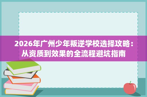 2026年广州少年叛逆学校选择攻略：从资质到效果的全流程避坑指南