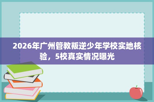 2026年广州管教叛逆少年学校实地核验,5校真实情况曝光 2026年广州管教叛逆少年学校实地核验,5校真实情况曝光
