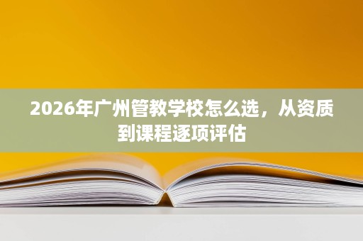 2026年广州管教学校怎么选，从资质到课程逐项评估