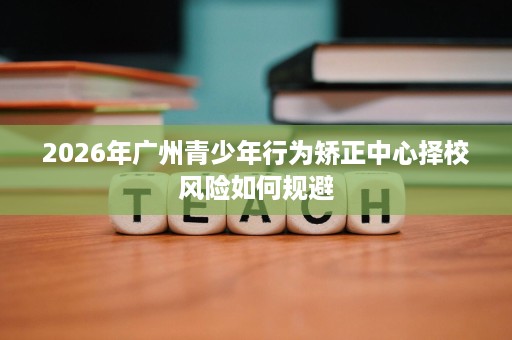 2026年广州青少年行为矫正中心择校风险如何规避 2026年广州青少年行为矫正中心择校风险如何规避