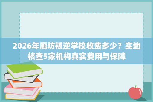 2026年廊坊叛逆学校收费多少?实地核查5家机构真实费用与保障 2026年廊坊叛逆学校收费多少?实地核查5家机构真实费用与保障