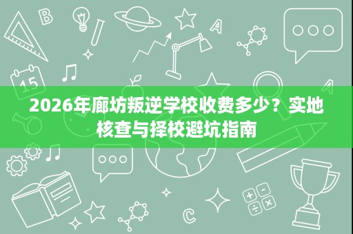 2026年廊坊叛逆学校收费多少?实地核查与择校避坑指南 2026年廊坊叛逆学校收费多少?实地核查与择校避坑指南