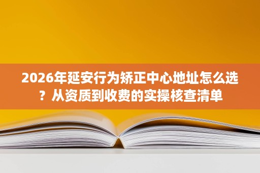 2026年延安行为矫正中心地址怎么选？从资质到收费的实操核查清单