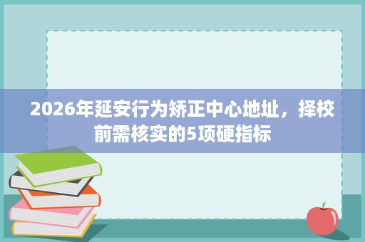 2026年延安行为矫正中心地址，择校前需核实的5项硬指标