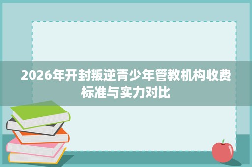 2026年开封叛逆青少年管教机构收费标准与实力对比 2026年开封叛逆青少年管教机构收费标准与实力对比