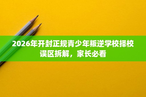 2026年开封正规青少年叛逆学校择校误区拆解,家长必看 2026年开封正规青少年叛逆学校择校误区拆解,家长必看