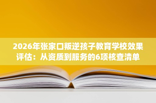 2026年张家口叛逆孩子教育学校效果评估:从资质到服务的6项核查清单 2026年张家口叛逆孩子教育学校效果评估:从资质到服务的6项核查清单