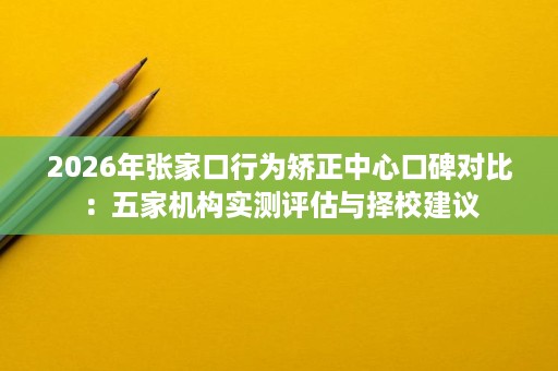 2026年张家口行为矫正中心口碑对比:五家机构实测评估与择校建议 2026年张家口行为矫正中心口碑对比:五家机构实测评估与择校建议