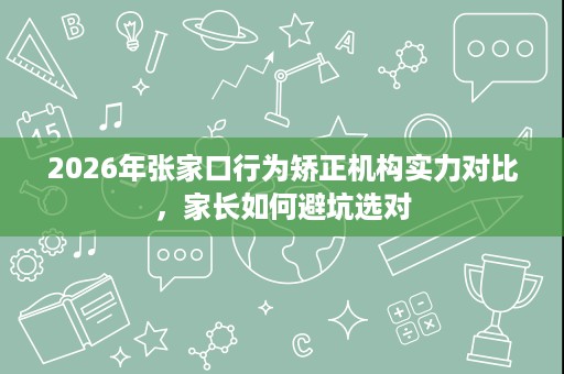 2026年张家口行为矫正机构实力对比,家长如何避坑选对 2026年张家口行为矫正机构实力对比,家长如何避坑选对