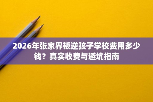2026年张家界叛逆孩子学校费用多少钱?真实收费与避坑指南 2026年张家界叛逆孩子学校费用多少钱?真实收费与避坑指南