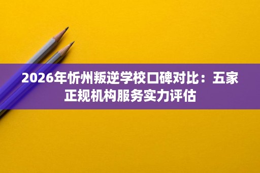 2026年忻州叛逆学校口碑对比:五家正规机构服务实力评估 2026年忻州叛逆学校口碑对比:五家正规机构服务实力评估