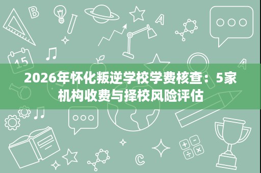 2026年怀化叛逆学校学费核查:5家机构收费与择校风险评估 2026年怀化叛逆学校学费核查:5家机构收费与择校风险评估