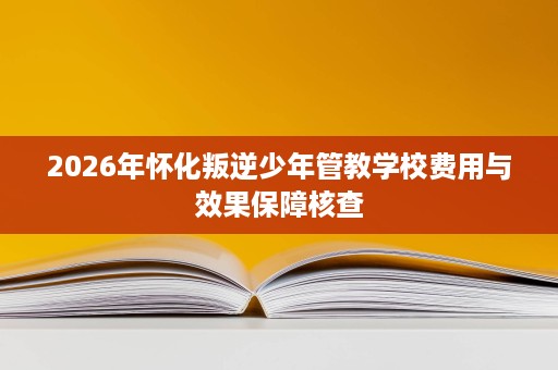 2026年怀化叛逆少年管教学校费用与效果保障核查 2026年怀化叛逆少年管教学校费用与效果保障核查
