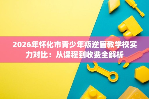 2026年怀化市青少年叛逆管教学校实力对比:从课程到收费全解析 2026年怀化市青少年叛逆管教学校实力对比:从课程到收费全解析