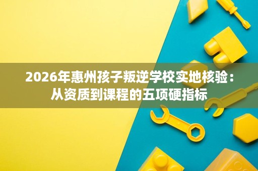 2026年惠州孩子叛逆学校实地核验:从资质到课程的五项硬指标 2026年惠州孩子叛逆学校实地核验:从资质到课程的五项硬指标