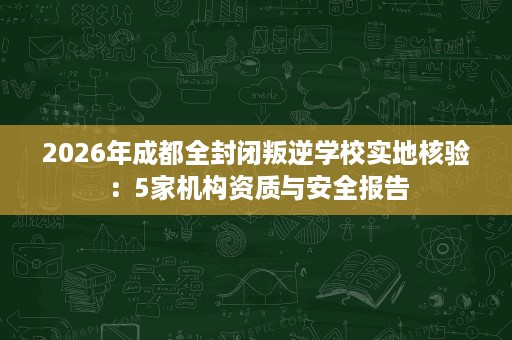 2026年成都全封闭叛逆学校实地核验:5家机构资质与安全报告 2026年成都全封闭叛逆学校实地核验:5家机构资质与安全报告