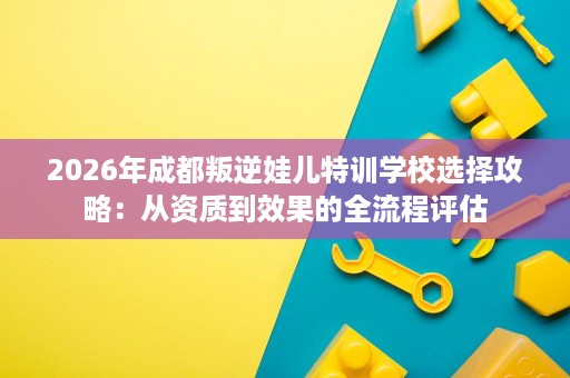 2026年成都叛逆娃儿特训学校选择攻略:从资质到效果的全流程评估 2026年成都叛逆娃儿特训学校选择攻略:从资质到效果的全流程评估