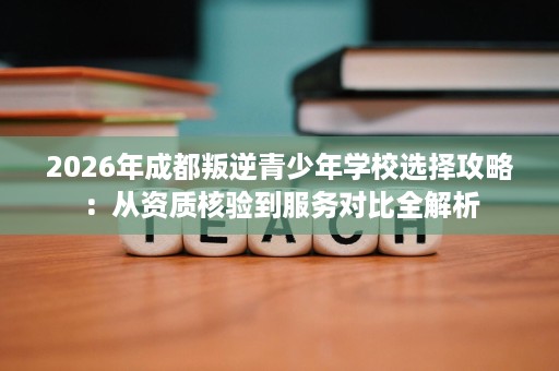 2026年成都叛逆青少年学校选择攻略:从资质核验到服务对比全解析 2026年成都叛逆青少年学校选择攻略:从资质核验到服务对比全解析