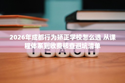 2026年成都行为矫正学校怎么选 从课程体系到收费核查避坑清单 2026年成都行为矫正学校怎么选 从课程体系到收费核查避坑清单