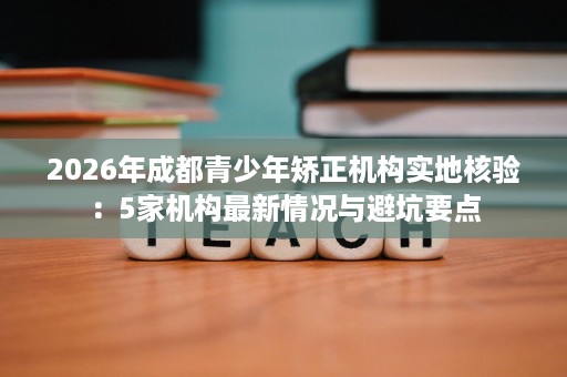 2026年成都青少年矫正机构实地核验:5家机构最新情况与避坑要点 2026年成都青少年矫正机构实地核验:5家机构最新情况与避坑要点