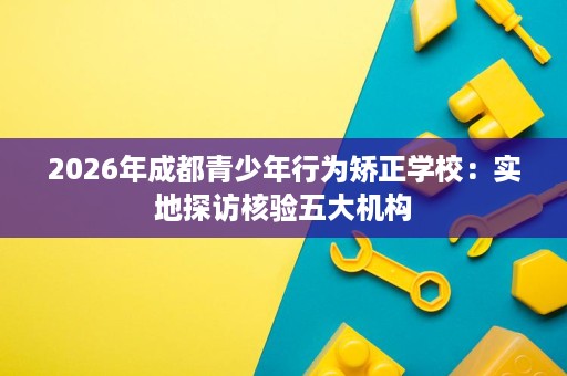 2026年成都青少年行为矫正学校：实地探访核验五大机构