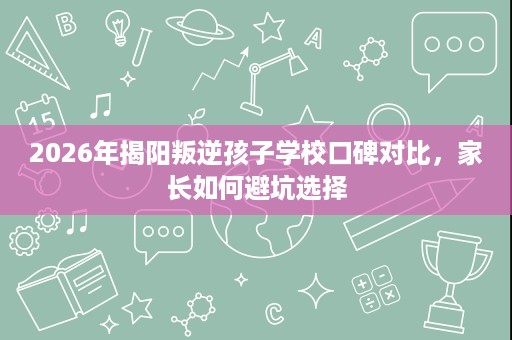 2026年揭阳叛逆孩子学校口碑对比,家长如何避坑选择 2026年揭阳叛逆孩子学校口碑对比,家长如何避坑选择