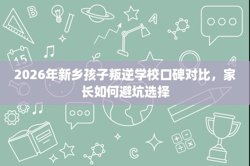 2026年新乡孩子叛逆学校口碑对比,家长如何避坑选择 2026年新乡孩子叛逆学校口碑对比,家长如何避坑选择