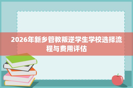 2026年新乡管教叛逆学生学校选择流程与费用评估