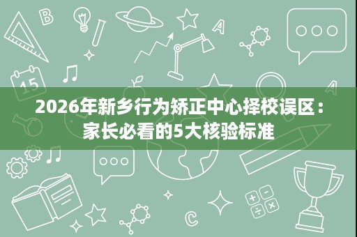 2026年新乡行为矫正中心择校误区：家长必看的5大核验标准