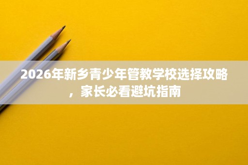 2026年新乡青少年管教学校选择攻略，家长必看避坑指南