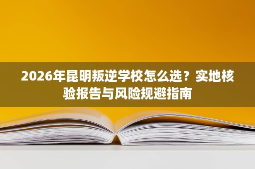 2026年昆明叛逆学校怎么选?实地核验报告与风险规避指南 2026年昆明叛逆学校怎么选?实地核验报告与风险规避指南