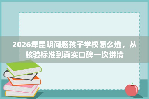 2026年昆明问题孩子学校怎么选,从核验标准到真实口碑一次讲清 2026年昆明问题孩子学校怎么选,从核验标准到真实口碑一次讲清
