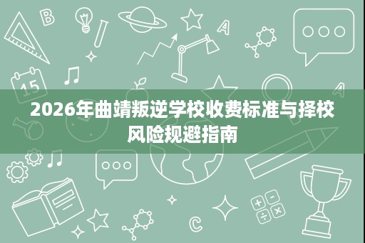 2026年曲靖叛逆学校收费标准与择校风险规避指南 2026年曲靖叛逆学校收费标准与择校风险规避指南
