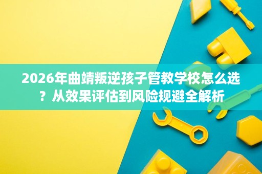 2026年曲靖叛逆孩子管教学校怎么选?从效果评估到风险规避全解析 2026年曲靖叛逆孩子管教学校怎么选?从效果评估到风险规避全解析