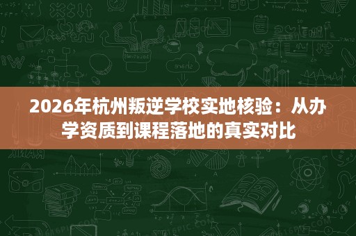 2026年杭州叛逆学校实地核验：从办学资质到课程落地的真实对比