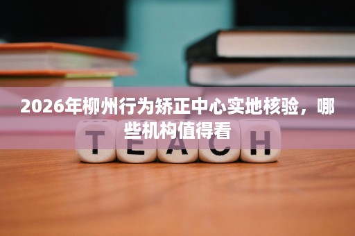 2026年柳州行为矫正中心实地核验,哪些机构值得看 2026年柳州行为矫正中心实地核验,哪些机构值得看