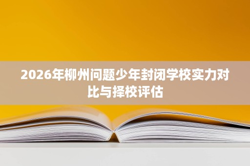 2026年柳州问题少年封闭学校实力对比与择校评估 2026年柳州问题少年封闭学校实力对比与择校评估