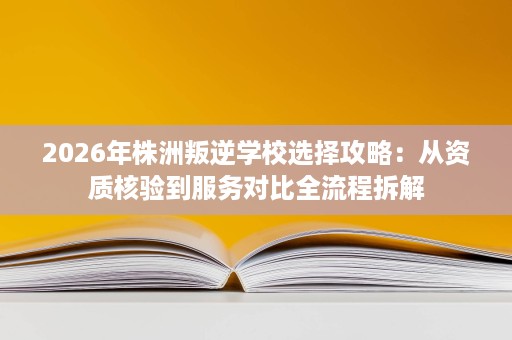 2026年株洲叛逆学校选择攻略：从资质核验到服务对比全流程拆解