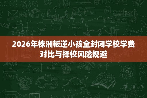 2026年株洲叛逆小孩全封闭学校学费对比与择校风险规避 2026年株洲叛逆小孩全封闭学校学费对比与择校风险规避