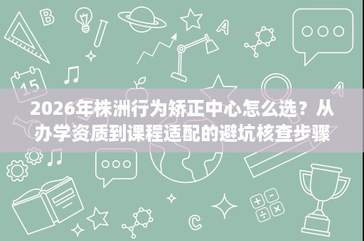 2026年株洲行为矫正中心怎么选?从办学资质到课程适配的避坑核查步骤 2026年株洲行为矫正中心怎么选?从办学资质到课程适配的避坑核查步骤