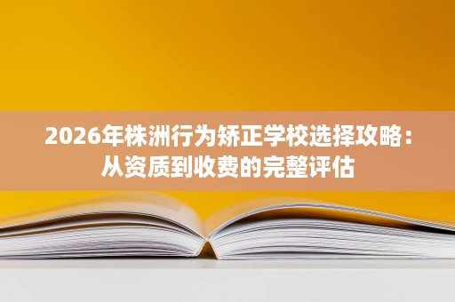 2026年株洲行为矫正学校选择攻略:从资质到收费的完整评估 2026年株洲行为矫正学校选择攻略:从资质到收费的完整评估
