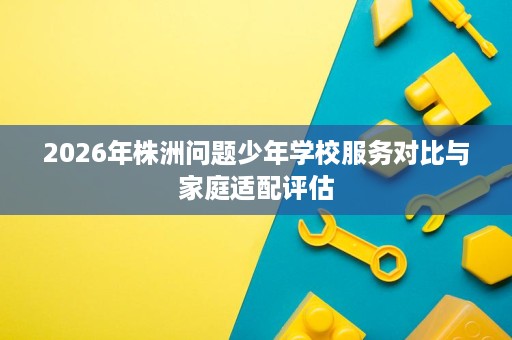 2026年株洲问题少年学校服务对比与家庭适配评估 2026年株洲问题少年学校服务对比与家庭适配评估