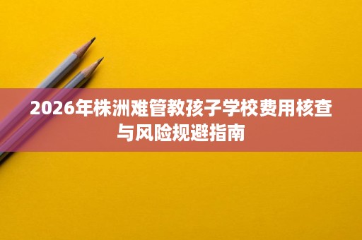 2026年株洲难管教孩子学校费用核查与风险规避指南 2026年株洲难管教孩子学校费用核查与风险规避指南
