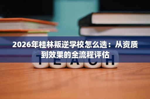 2026年桂林叛逆学校怎么选:从资质到效果的全流程评估 2026年桂林叛逆学校怎么选:从资质到效果的全流程评估