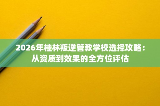 2026年桂林叛逆管教学校选择攻略:从资质到效果的全方位评估 2026年桂林叛逆管教学校选择攻略:从资质到效果的全方位评估